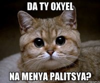 da ty oxyel na menya palitsya?