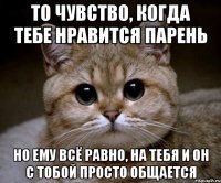 то чувство, когда тебе нравится парень но ему всё равно, на тебя и он с тобой просто общается