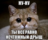 НУ-НУ Ты все равно нечтожный дрыщ