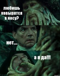 любишь ковырятся в носу? нет.... а я да!!!