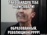 такого кадра тебе нарисовали! образованный, революционерррр!