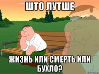 Што лутше Жизнь или смерть или бухло?