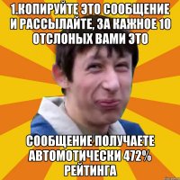 1.Копируйте это сообщение и рассылайте, за кажное 10 отслоных вами это сообщение получаете Автомотически 472% рейтинга