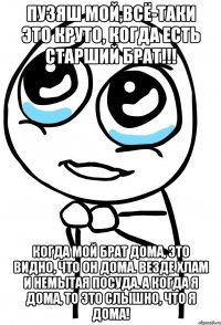 пузяш мой,всё-таки это круто, когда есть старший брат!!! когда мой брат дома, это видно, что он дома. везде хлам и немытая посуда. а когда я дома, то это слышно, что я дома!