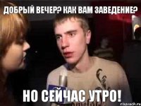 ДОБРЫЙ ВЕЧЕР? КАК ВАМ ЗАВЕДЕНИЕ? НО СЕЙЧАС УТРО!