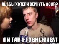 Вы бы хотели вернуть ссср? Я и так в говне живу!