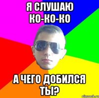 Я слушаю ко-ко-ко А чего добился ты?