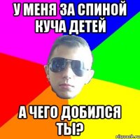 У меня за спиной куча детей а чего добился ты?