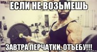 если не возьмешь завтра перчатки, отъебу!!!