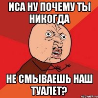 иса ну почему ты никогда не смываешь наш туалет?