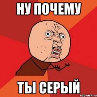 ну почему ты серый