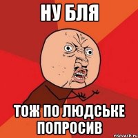 ну бля тож по людське попросив