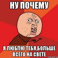 Ну почему Я люблю тебя,больше всего на свете