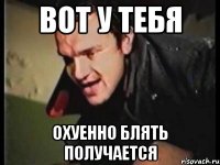 вот у тебя охуенно блять получается
