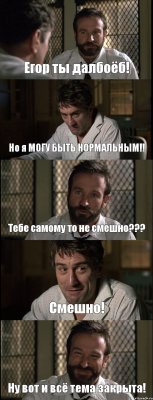 Егор ты далбоёб! Но я МОГУ БЫТЬ НОРМАЛЬНЫМ!! Тебе самому то не смешно??? Смешно! Ну вот и всё тема закрыта!