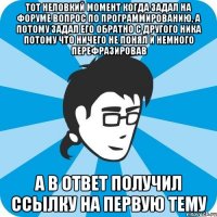 Тот неловкий момент когда задал на форуме вопрос по программированию, а потому задал его обратно с другого ника потому что ничего не понял и немного перефразировав а в ответ получил ссылку на первую тему