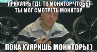 прихуярь где-то монитор чтобы ты мог смотреть монитор пока хуяришь мониторы )