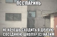 псс паринь не хочешь сходить в другую, соседнюю школу? (с) назим