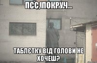 псс, покруч... таблєтку від голови не хочеш?