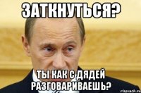 заткнуться? ты как с дядей разговариваешь?