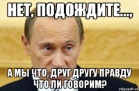 нет, подождите..., а мы что, друг другу правду что ли говорим?