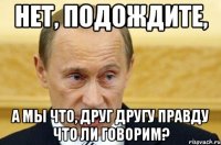 нет, подождите, а мы что, друг другу правду что ли говорим?