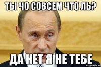 ты чо совсем что ль? да нет я не тебе