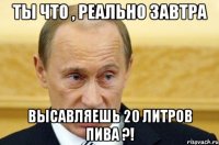 ты что , реально завтра высавляешь 20 литров пива ?!