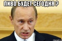 пиво будет сегодня ? 