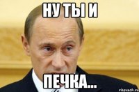 Ну ты и ПЕЧКА...