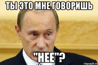 ты это мне говоришь "нее"?