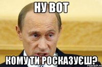 ну вот кому ти росказуєш?