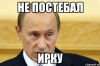 НЕ ПОСТЕБАЛ ИРКУ