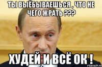 Ты выёбываешься , что не чего жрать ??? Худей и всё ОК !