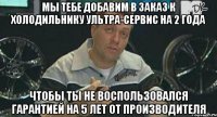 Мы тебе добавим в заказ к холодильнику ультра-сервис на 2 года Чтобы ты не воспользовался гарантией на 5 лет от производителя