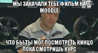 мы закачали тебе фильм на moodle что бы ты мог посмотреть кинцо пока смотришь курс