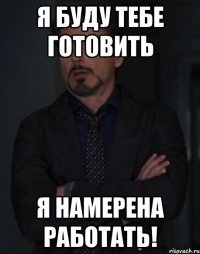 я буду тебе готовить я намерена работать!