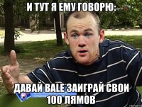 и тут я ему говорю: давай bale заиграй свои 100 лямов