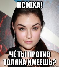 ксюха! чё ты против толяна имеешь?