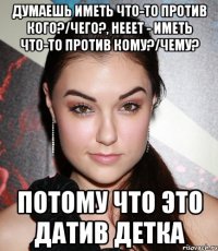 Думаешь иметь что-то против кого?/чего?, нееет - иметь что-то против КОМУ?/ЧЕМУ? Потому что это ДАТИВ детка