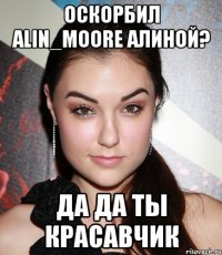 Оскорбил Alin_Moore Алиной? да да ты красавчик