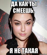 да как ты смеешь, я не такая