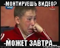 -монтируешь видео? -может завтра...