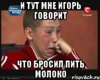 и тут мне игорь говорит что бросил пить молоко