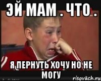 эй мам . что . я пернуть хочу но не могу
