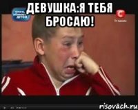 девушка:я тебя бросаю! 