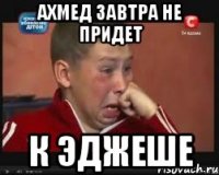 ахмед завтра не придет к эджеше