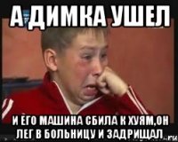 а димка ушел и его машина сбила к хуям,он лег в больницу и задрищал