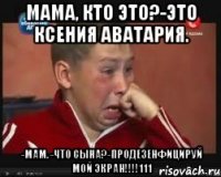 мама, кто это?-это ксения аватария. -мам. -что сына?-продезенфицируй мой экран!!!111
