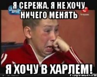 я сережа, я не хочу ничего менять я хочу в харлем!